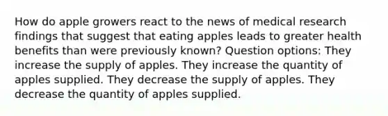 How do apple growers react to the news of medical research findings that suggest that eating apples leads to greater health benefits than were previously known? Question options: They increase the supply of apples. They increase the quantity of apples supplied. They decrease the supply of apples. They decrease the quantity of apples supplied.