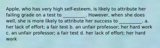 Apple, who has very high self-esteem, is likely to attribute her failing grade on a test to __________. However, when she does well, she is more likely to attribute her success to __________. a. her lack of effort; a fair test b. an unfair professor; her hard work c. an unfair professor; a fair test d. her lack of effort; her hard work