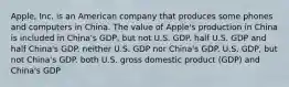 Apple, Inc. is an American company that produces some phones and computers in China. The value of Apple's production in China is included in China's GDP, but not U.S. GDP. half U.S. GDP and half China's GDP. neither U.S. GDP nor China's GDP. U.S. GDP, but not China's GDP. both U.S. gross domestic product (GDP) and China's GDP