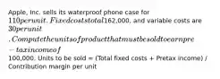 Apple, Inc. sells its waterproof phone case for 110 per unit.Fixed costs total162,000, and variable costs are 30 per unit.Compute the units of product that must be sold to earn pre-tax income of100,000. Units to be sold = (Total fixed costs + Pretax income) / Contribution margin per unit