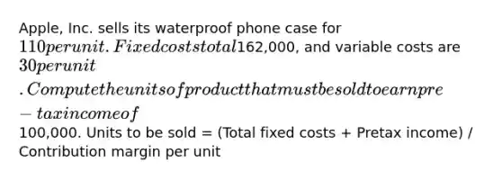 Apple, Inc. sells its waterproof phone case for 110 per unit.Fixed costs total162,000, and variable costs are 30 per unit.Compute the units of product that must be sold to earn pre-tax income of100,000. Units to be sold = (Total fixed costs + Pretax income) / Contribution margin per unit