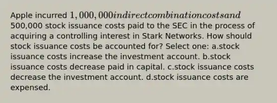 Apple incurred 1,000,000 in direct combination costs and500,000 stock issuance costs paid to the SEC in the process of acquiring a controlling interest in Stark Networks. How should stock issuance costs be accounted for? Select one: a.stock issuance costs increase the investment account. b.stock issuance costs decrease paid in capital. c.stock issuance costs decrease the investment account. d.stock issuance costs are expensed.