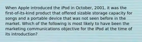 When Apple introduced the iPod in October, 2001, it was the first-of-its-kind product that offered sizable storage capacity for songs and a portable device that was not seen before in the market. Which of the following is most likely to have been the marketing communications objective for the iPod at the time of its introduction?