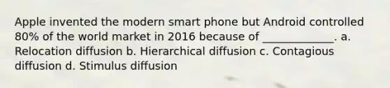 Apple invented the modern smart phone but Android controlled 80% of the world market in 2016 because of _____________. a. Relocation diffusion b. Hierarchical diffusion c. Contagious diffusion d. Stimulus diffusion