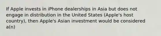 If Apple invests in iPhone dealerships in Asia but does not engage in distribution in the United States (Apple's host country), then Apple's Asian investment would be considered a(n)