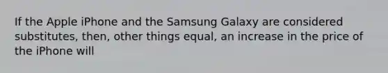 If the Apple iPhone and the Samsung Galaxy are considered substitutes, then, other things equal, an increase in the price of the iPhone will