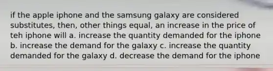 if the apple iphone and the samsung galaxy are considered substitutes, then, other things equal, an increase in the price of teh iphone will a. increase the quantity demanded for the iphone b. increase the demand for the galaxy c. increase the quantity demanded for the galaxy d. decrease the demand for the iphone