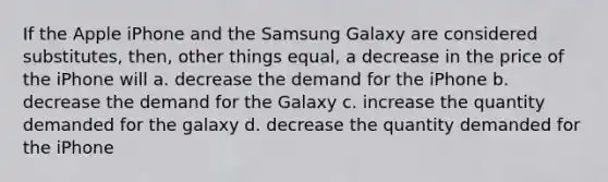 If the Apple iPhone and the Samsung Galaxy are considered substitutes, then, other things equal, a decrease in the price of the iPhone will a. decrease the demand for the iPhone b. decrease the demand for the Galaxy c. increase the quantity demanded for the galaxy d. decrease the quantity demanded for the iPhone