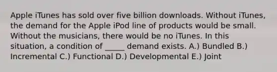 Apple iTunes has sold over five billion downloads. Without iTunes, the demand for the Apple iPod line of products would be small. Without the musicians, there would be no iTunes. In this situation, a condition of _____ demand exists. A.) Bundled B.) Incremental C.) Functional D.) Developmental E.) Joint