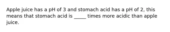 Apple juice has a pH of 3 and stomach acid has a pH of 2, this means that stomach acid is _____ times more acidic than apple juice.