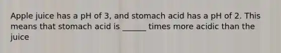 Apple juice has a pH of 3, and stomach acid has a pH of 2. This means that stomach acid is ______ times more acidic than the juice