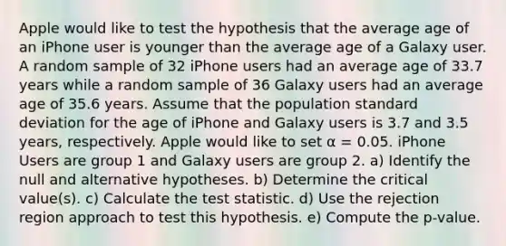 Apple would like to test the hypothesis that the average age of an iPhone user is younger than the average age of a Galaxy user. A random sample of 32 iPhone users had an average age of 33.7 years while a random sample of 36 Galaxy users had an average age of 35.6 years. Assume that the population standard deviation for the age of iPhone and Galaxy users is 3.7 and 3.5 years, respectively. Apple would like to set α = 0.05. iPhone Users are group 1 and Galaxy users are group 2. a) Identify the null and alternative hypotheses. b) Determine the critical value(s). c) Calculate the test statistic. d) Use the rejection region approach to test this hypothesis. e) Compute the p-value.