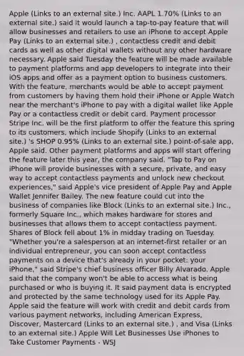 Apple (Links to an external site.) Inc. AAPL 1.70% (Links to an external site.) said it would launch a tap-to-pay feature that will allow businesses and retailers to use an iPhone to accept Apple Pay (Links to an external site.) , contactless credit and debit cards as well as other digital wallets without any other hardware necessary. Apple said Tuesday the feature will be made available to payment platforms and app developers to integrate into their iOS apps and offer as a payment option to business customers. With the feature, merchants would be able to accept payment from customers by having them hold their iPhone or Apple Watch near the merchant's iPhone to pay with a digital wallet like Apple Pay or a contactless credit or debit card. Payment processor Stripe Inc. will be the first platform to offer the feature this spring to its customers, which include Shopify (Links to an external site.) 's SHOP 0.95% (Links to an external site.) point-of-sale app, Apple said. Other payment platforms and apps will start offering the feature later this year, the company said. "Tap to Pay on iPhone will provide businesses with a secure, private, and easy way to accept contactless payments and unlock new checkout experiences," said Apple's vice president of Apple Pay and Apple Wallet Jennifer Bailey. The new feature could cut into the business of companies like Block (Links to an external site.) Inc., formerly Square Inc., which makes hardware for stores and businesses that allows them to accept contactless payment. Shares of Block fell about 1% in midday trading on Tuesday. "Whether you're a salesperson at an internet-first retailer or an individual entrepreneur, you can soon accept contactless payments on a device that's already in your pocket: your iPhone," said Stripe's chief business officer Billy Alvarado. Apple said that the company won't be able to access what is being purchased or who is buying it. It said payment data is encrypted and protected by the same technology used for its Apple Pay. Apple said the feature will work with credit and debit cards from various payment networks, including American Express, Discover, Mastercard (Links to an external site.) , and Visa (Links to an external site.) Apple Will Let Businesses Use iPhones to Take Customer Payments - WSJ