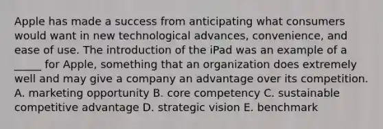 Apple has made a success from anticipating what consumers would want in new technological advances, convenience, and ease of use. The introduction of the iPad was an example of a _____ for Apple, something that an organization does extremely well and may give a company an advantage over its competition. A. marketing opportunity B. core competency C. sustainable competitive advantage D. strategic vision E. benchmark