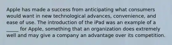 Apple has made a success from anticipating what consumers would want in new technological advances, convenience, and ease of use. The introduction of the iPad was an example of a _____ for Apple, something that an organization does extremely well and may give a company an advantage over its competition.