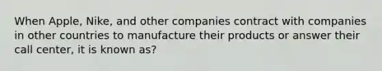 When Apple, Nike, and other companies contract with companies in other countries to manufacture their products or answer their call center, it is known as?