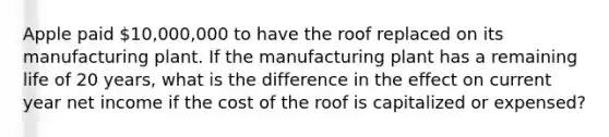 Apple paid 10,000,000 to have the roof replaced on its manufacturing plant. If the manufacturing plant has a remaining life of 20 years, what is the difference in the effect on current year net income if the cost of the roof is capitalized or expensed?