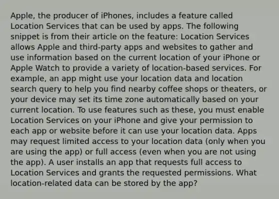 Apple, the producer of iPhones, includes a feature called Location Services that can be used by apps. The following snippet is from their article on the feature: Location Services allows Apple and third-party apps and websites to gather and use information based on the current location of your iPhone or Apple Watch to provide a variety of location-based services. For example, an app might use your location data and location search query to help you find nearby coffee shops or theaters, or your device may set its time zone automatically based on your current location. To use features such as these, you must enable Location Services on your iPhone and give your permission to each app or website before it can use your location data. Apps may request limited access to your location data (only when you are using the app) or full access (even when you are not using the app). A user installs an app that requests full access to Location Services and grants the requested permissions. What location-related data can be stored by the app?