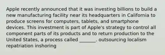 Apple recently announced that it was investing billions to build a new manufacturing facility near its headquarters in California to produce screens for computers, tablets, and smartphone devices. This investment is part of Apple's strategy to control all component parts of its products and to return production to the United States, a process called _______. outsourcing localism repatriation inshoring