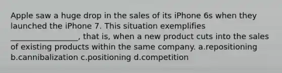 Apple saw a huge drop in the sales of its iPhone 6s when they launched the iPhone 7. This situation exemplifies _________________, that is, when a new product cuts into the sales of existing products within the same company. a.repositioning b.cannibalization c.positioning d.competition