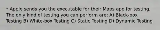 * Apple sends you the executable for their Maps app for testing. The only kind of testing you can perform are: A) Black-box Testing B) White-box Testing C) Static Testing D) Dynamic Testing