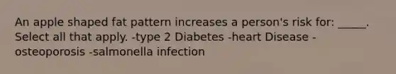 An apple shaped fat pattern increases a person's risk for: _____. Select all that apply. -type 2 Diabetes -heart Disease -osteoporosis -salmonella infection