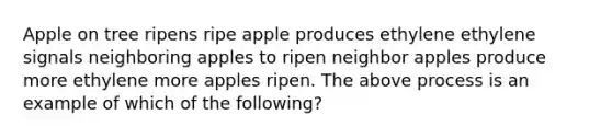 Apple on tree ripens ripe apple produces ethylene ethylene signals neighboring apples to ripen neighbor apples produce more ethylene more apples ripen. The above process is an example of which of the following?