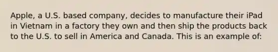 Apple, a U.S. based company, decides to manufacture their iPad in Vietnam in a factory they own and then ship the products back to the U.S. to sell in America and Canada. This is an example of: