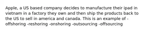 Apple, a US based company decides to manufacture their ipad in vietnam in a factory they own and then ship the products back to the US to sell in america and canada. This is an example of -offshoring -reshoring -onshoring -outsourcing -offsourcing