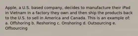 Apple, a U.S. based company, decides to manufacture their iPad in Vietnam in a factory they own and then ship the products back to the U.S. to sell in America and Canada. This is an example of: a. Offshoring b. Reshoring c. Onshoring d. Outsourcing e. Offsourcing