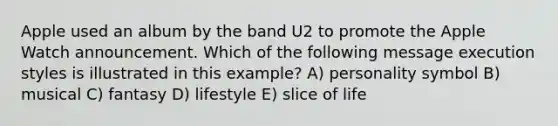 Apple used an album by the band U2 to promote the Apple Watch announcement. Which of the following message execution styles is illustrated in this example? A) personality symbol B) musical C) fantasy D) lifestyle E) slice of life