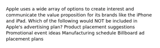 Apple uses a wide array of options to create interest and communicate the value proposition for its brands like the iPhone and iPad. Which of the following would NOT be included in Apple's advertising plan? Product placement suggestions Promotional event ideas Manufacturing schedule Billboard ad placement plans