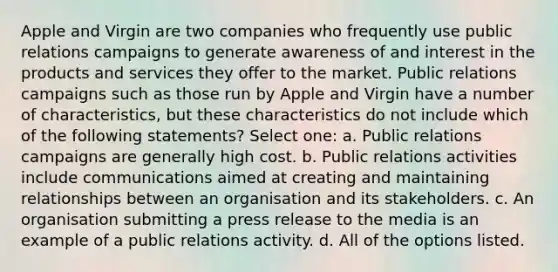 Apple and Virgin are two companies who frequently use public relations campaigns to generate awareness of and interest in the products and services they offer to the market. Public relations campaigns such as those run by Apple and Virgin have a number of characteristics, but these characteristics do not include which of the following statements? Select one: a. Public relations campaigns are generally high cost. b. Public relations activities include communications aimed at creating and maintaining relationships between an organisation and its stakeholders. c. An organisation submitting a press release to the media is an example of a public relations activity. d. All of the options listed.