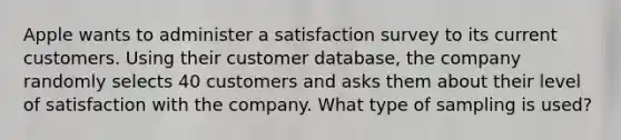 Apple wants to administer a satisfaction survey to its current customers. Using their customer​ database, the company randomly selects 40 customers and asks them about their level of satisfaction with the company. What type of sampling is​ used?