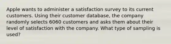 Apple wants to administer a satisfaction survey to its current customers. Using their customer​ database, the company randomly selects 6060 customers and asks them about their level of satisfaction with the company. What type of sampling is​ used?