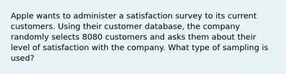 Apple wants to administer a satisfaction survey to its current customers. Using their customer​ database, the company randomly selects 8080 customers and asks them about their level of satisfaction with the company. What type of sampling is​ used?