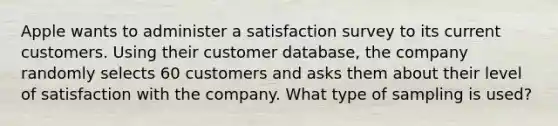 Apple wants to administer a satisfaction survey to its current customers. Using their customer​ database, the company randomly selects 60 customers and asks them about their level of satisfaction with the company. What type of sampling is​ used?