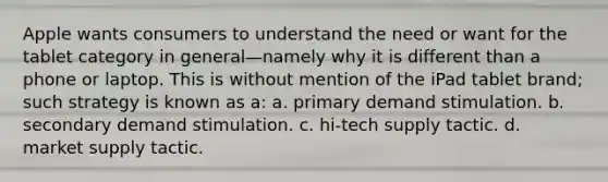 Apple wants consumers to understand the need or want for the tablet category in general—namely why it is different than a phone or laptop. This is without mention of the iPad tablet brand; such strategy is known as a: a. primary demand stimulation. b. secondary demand stimulation. c. hi-tech supply tactic. d. market supply tactic.