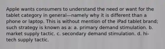 Apple wants consumers to understand the need or want for the tablet category in general—namely why it is different than a phone or laptop. This is without mention of the iPad tablet brand; such strategy is known as a: a. primary demand stimulation. b. market supply tactic. c. secondary demand stimulation. d. hi-tech supply tactic.