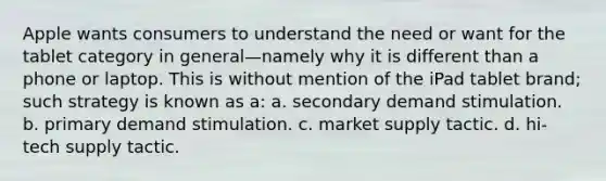 Apple wants consumers to understand the need or want for the tablet category in general—namely why it is different than a phone or laptop. This is without mention of the iPad tablet brand; such strategy is known as a: a. secondary demand stimulation. b. primary demand stimulation. c. market supply tactic. d. hi-tech supply tactic.