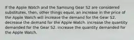 If the Apple Watch and the Samsung Gear S2 are considered substitutes, then, other things equal, an increase in the price of the Apple Watch will increase the demand for the Gear S2. decrease the demand for the Apple Watch. increase the quantity demanded for the Gear S2. increase the quantity demanded for the Apple Watch.