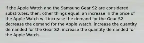 If the Apple Watch and the Samsung Gear S2 are considered substitutes, then, other things equal, an increase in the price of the Apple Watch will increase the demand for the Gear S2. decrease the demand for the Apple Watch. increase the quantity demanded for the Gear S2. increase the quantity demanded for the Apple Watch.