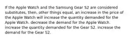 If the Apple Watch and the Samsung Gear S2 are considered substitutes, then, other things equal, an increase in the price of the Apple Watch will increase the quantity demanded for the Apple Watch. decrease the demand for the Apple Watch. increase the quantity demanded for the Gear S2. increase the demand for the Gear S2.