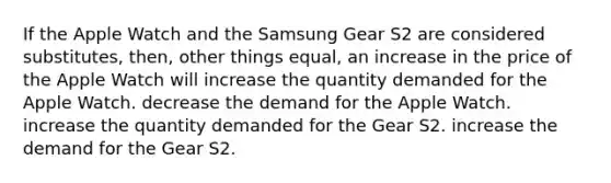 If the Apple Watch and the Samsung Gear S2 are considered substitutes, then, other things equal, an increase in the price of the Apple Watch will increase the quantity demanded for the Apple Watch. decrease the demand for the Apple Watch. increase the quantity demanded for the Gear S2. increase the demand for the Gear S2.