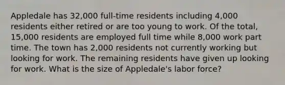 Appledale has 32,000 full-time residents including 4,000 residents either retired or are too young to work. Of the total, 15,000 residents are employed full time while 8,000 work part time. The town has 2,000 residents not currently working but looking for work. The remaining residents have given up looking for work. What is the size of Appledale's labor force?