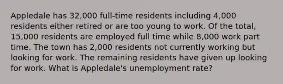 Appledale has 32,000 full-time residents including 4,000 residents either retired or are too young to work. Of the total, 15,000 residents are employed full time while 8,000 work part time. The town has 2,000 residents not currently working but looking for work. The remaining residents have given up looking for work. What is Appledale's unemployment rate?