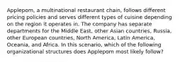 Applepom, a multinational restaurant chain, follows different pricing policies and serves different types of cuisine depending on the region it operates in. The company has separate departments for the Middle East, other Asian countries, Russia, other European countries, North America, Latin America, Oceania, and Africa. In this scenario, which of the following organizational structures does Applepom most likely follow?