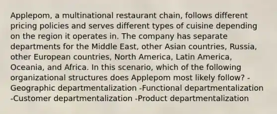 Applepom, a multinational restaurant chain, follows different pricing policies and serves different types of cuisine depending on the region it operates in. The company has separate departments for the Middle East, other Asian countries, Russia, other European countries, North America, Latin America, Oceania, and Africa. In this scenario, which of the following organizational structures does Applepom most likely follow? -Geographic departmentalization -Functional departmentalization -Customer departmentalization -Product departmentalization