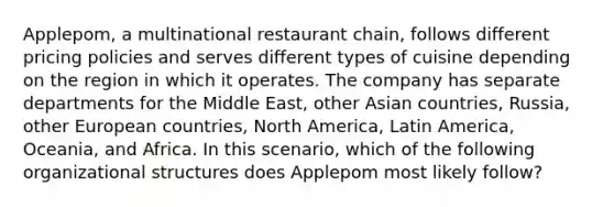 Applepom, a multinational restaurant chain, follows different pricing policies and serves different types of cuisine depending on the region in which it operates. The company has separate departments for the Middle East, other Asian countries, Russia, other European countries, North America, Latin America, Oceania, and Africa. In this scenario, which of the following organizational structures does Applepom most likely follow?