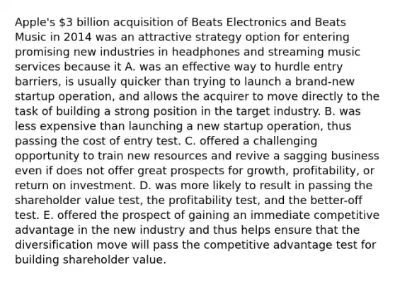 Apple's 3 billion acquisition of Beats Electronics and Beats Music in 2014 was an attractive strategy option for entering promising new industries in headphones and streaming music services because it A. was an effective way to hurdle entry barriers, is usually quicker than trying to launch a brand-new startup operation, and allows the acquirer to move directly to the task of building a strong position in the target industry. B. was less expensive than launching a new startup operation, thus passing the cost of entry test. C. offered a challenging opportunity to train new resources and revive a sagging business even if does not offer great prospects for growth, profitability, or return on investment. D. was more likely to result in passing the shareholder value test, the profitability test, and the better-off test. E. offered the prospect of gaining an immediate competitive advantage in the new industry and thus helps ensure that the diversification move will pass the competitive advantage test for building shareholder value.